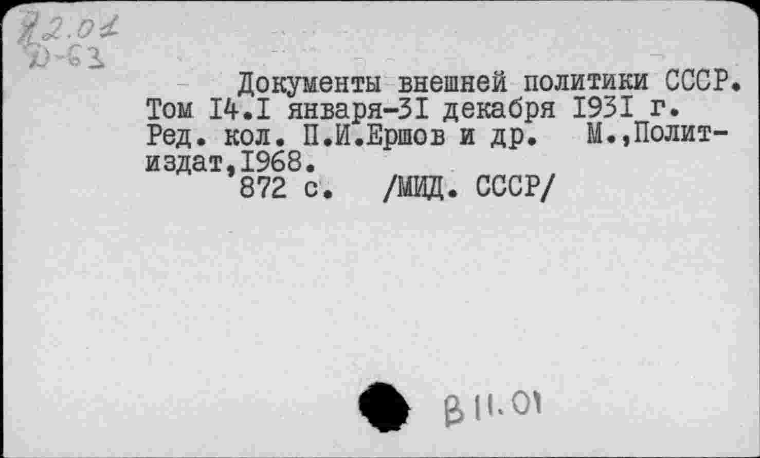 ﻿Документы внешней политики СССР Том 14.1 января-31 декабря 1931 г. Ред. кол. П.И.Ершов и др. М.,Политиздат, 1968.
872 с. /МИД. СССР/